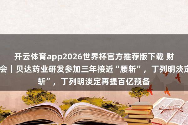 开云体育app2026世界杯官方推荐版下载 财闻在现场·股东会｜贝达药业研发参加三年接近“腰斩”，丁列明淡定再提百亿预备