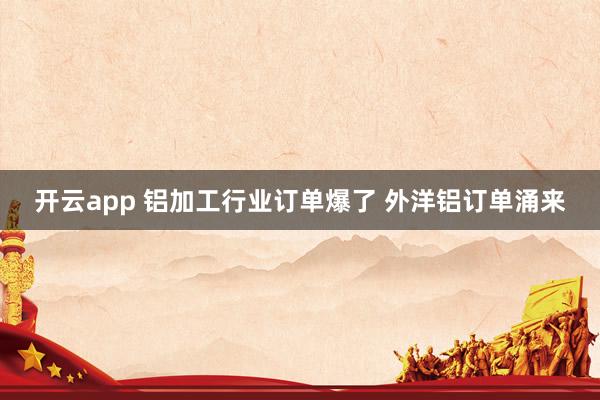 开云app 铝加工行业订单爆了 外洋铝订单涌来