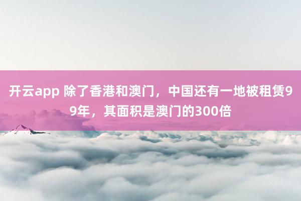 开云app 除了香港和澳门，中国还有一地被租赁99年，其面积是澳门的300倍