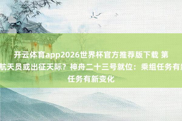 开云体育app2026世界杯官方推荐版下载 第4位女航天员或出征天际？神舟二十三号就位：乘组任务有新变化