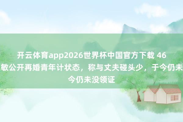 开云体育app2026世界杯中国官方下载 46岁庄想敏公开再婚青年计状态，称与丈夫碰头少，于今仍未没领证