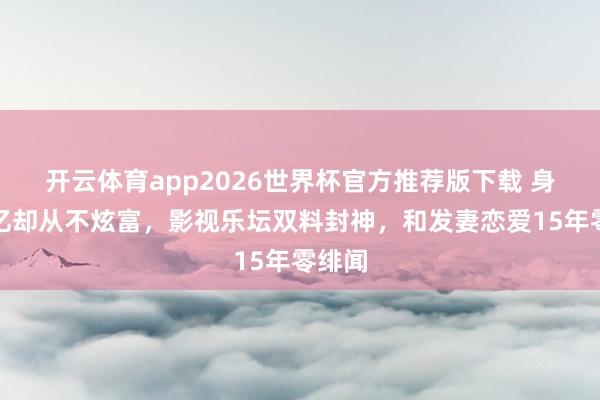 开云体育app2026世界杯官方推荐版下载 身家百亿却从不炫富，影视乐坛双料封神，和发妻恋爱15年零绯闻