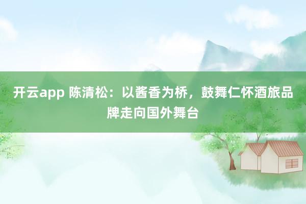 开云app 陈清松：以酱香为桥，鼓舞仁怀酒旅品牌走向国外舞台