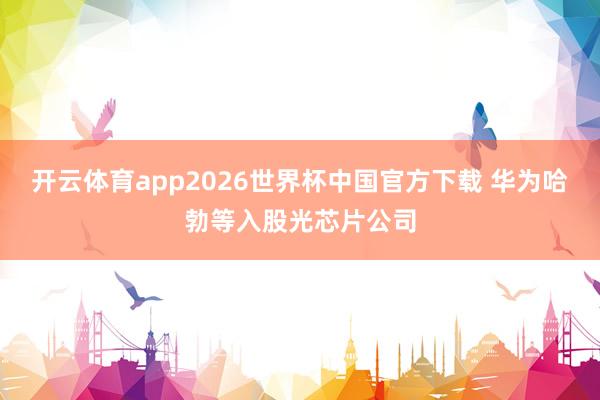 开云体育app2026世界杯中国官方下载 华为哈勃等入股光芯片公司