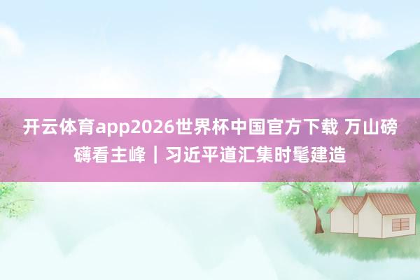 开云体育app2026世界杯中国官方下载 万山磅礴看主峰｜习近平道汇集时髦建造
