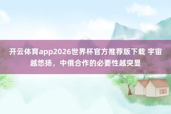 开云体育app2026世界杯官方推荐版下载 宇宙越悠扬，中俄合作的必要性越突显