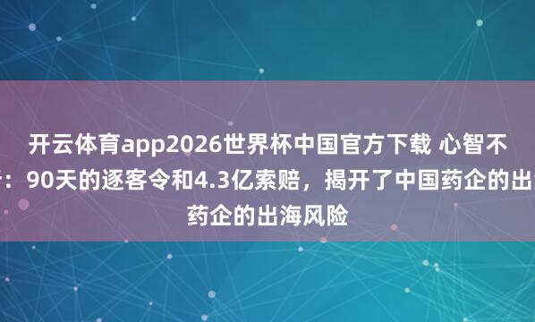 开云体育app2026世界杯中国官方下载 心智不雅察所：90天的逐客令和4.3亿索赔，揭开了中国药企的出海风险
