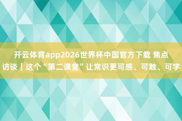 开云体育app2026世界杯中国官方下载 焦点访谈｜这个“第二课堂”让常识更可感、可触、可学