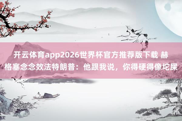 开云体育app2026世界杯官方推荐版下载 赫格塞念念效法特朗普：他跟我说，你得硬得像坨屎