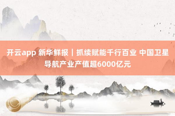 开云app 新华鲜报｜抓续赋能千行百业 中国卫星导航产业产值超6000亿元