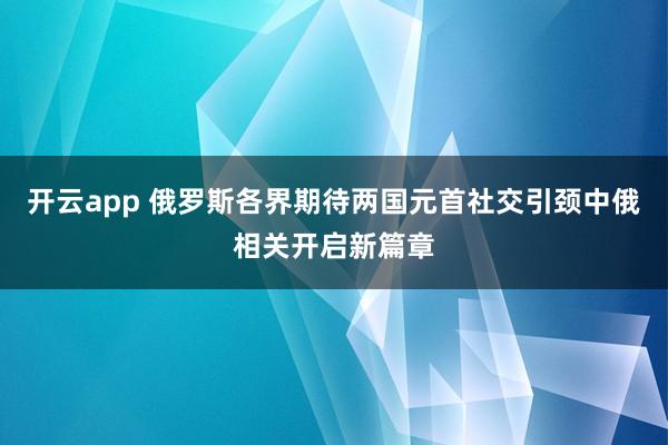 开云app 俄罗斯各界期待两国元首社交引颈中俄相关开启新篇章