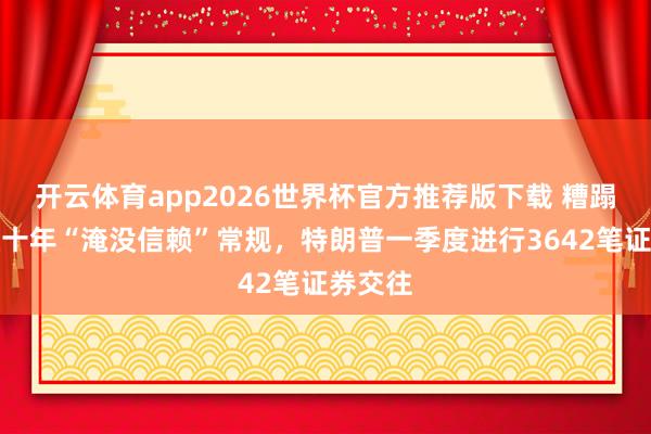 开云体育app2026世界杯官方推荐版下载 糟蹋白宫数十年“淹没信赖”常规，特朗普一季度进行3642笔证券交往