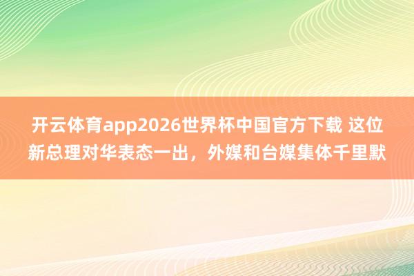开云体育app2026世界杯中国官方下载 这位新总理对华表态一出，外媒和台媒集体千里默