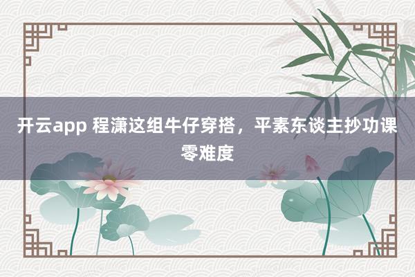 开云app 程潇这组牛仔穿搭，平素东谈主抄功课零难度
