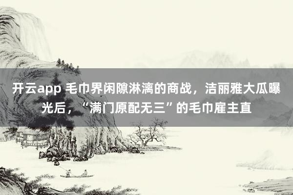 开云app 毛巾界闲隙淋漓的商战，洁丽雅大瓜曝光后，“满门原配无三”的毛巾雇主直