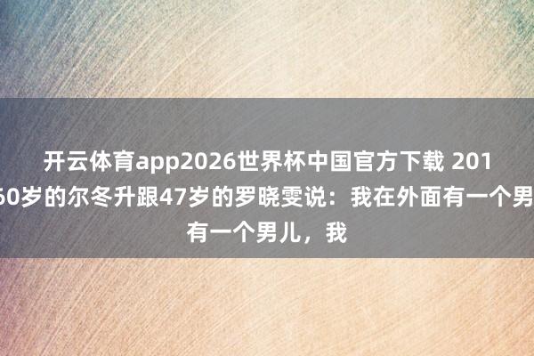 开云体育app2026世界杯中国官方下载 2017年，60岁的尔冬升跟47岁的罗晓雯说：我在外面有一个男儿，我