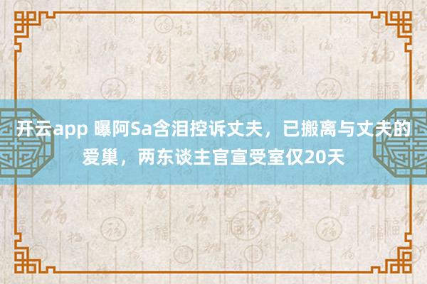开云app 曝阿Sa含泪控诉丈夫，已搬离与丈夫的爱巢，两东谈主官宣受室仅20天