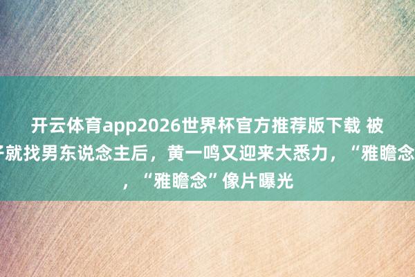开云体育app2026世界杯官方推荐版下载 被曝刚出月子就找男东说念主后，黄一鸣又迎来大悉力，“雅瞻念”像片曝光