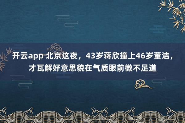 开云app 北京这夜，43岁蒋欣撞上46岁董洁，才瓦解好意思貌在气质眼前微不足道