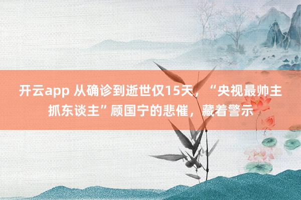 开云app 从确诊到逝世仅15天，“央视最帅主抓东谈主”顾国宁的悲催，藏着警示