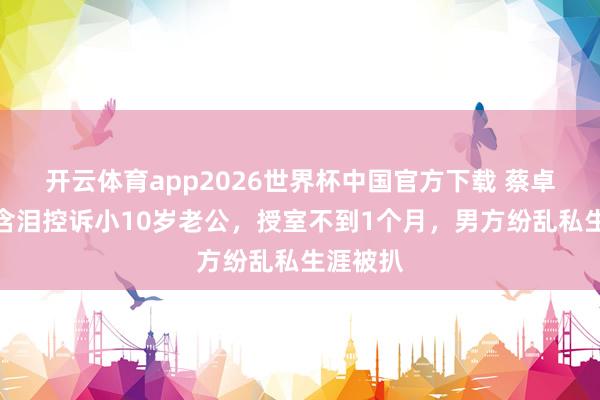 开云体育app2026世界杯中国官方下载 蔡卓妍被曝含泪控诉小10岁老公，授室不到1个月，男方纷乱私生涯被扒