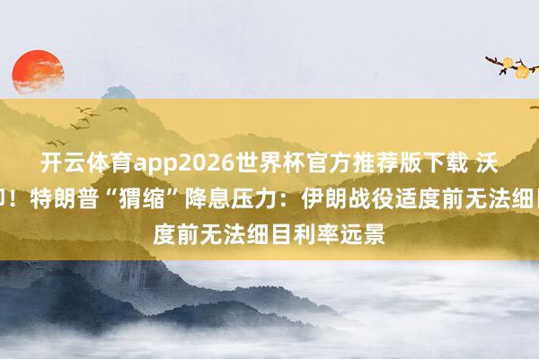 开云体育app2026世界杯官方推荐版下载 沃什上任在即！特朗普“猬缩”降息压力：伊朗战役适度前无法细目利率远景