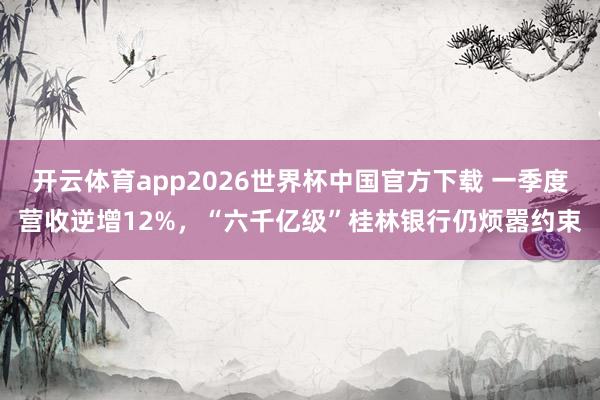 开云体育app2026世界杯中国官方下载 一季度营收逆增12%，“六千亿级”桂林银行仍烦嚣约束