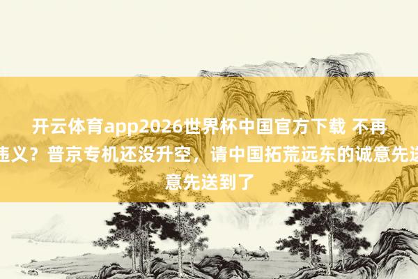 开云体育app2026世界杯中国官方下载 不再弃信违义？普京专机还没升空，请中国拓荒远东的诚意先送到了