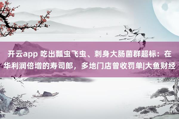 开云app 吃出瓢虫飞虫、刺身大肠菌群超标：在华利润倍增的寿司郎，多地门店曾收罚单|大鱼财经