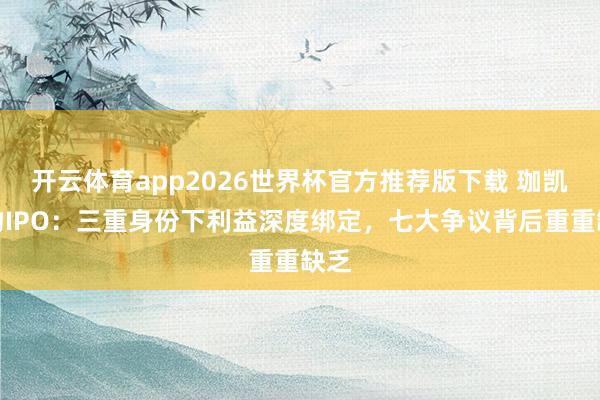 开云体育app2026世界杯官方推荐版下载 珈凯生物IPO：三重身份下利益深度绑定，七大争议背后重重缺乏