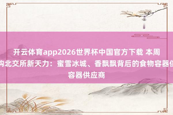 开云体育app2026世界杯中国官方下载 本周三申购北交所新天力：蜜雪冰城、香飘飘背后的食物容器供应商