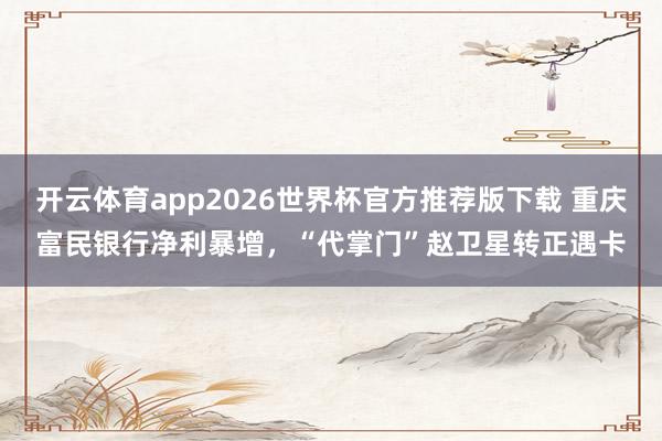 开云体育app2026世界杯官方推荐版下载 重庆富民银行净利暴增，“代掌门”赵卫星转正遇卡