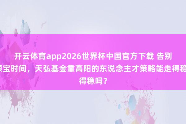 开云体育app2026世界杯中国官方下载 告别余额宝时间，天弘基金靠高阳的东说念主才策略能走得稳吗？