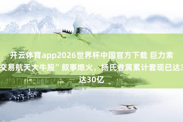 开云体育app2026世界杯中国官方下载 巨力索具“交易航天大牛股”叙事熄火，杨氏眷属累计套现已达30亿