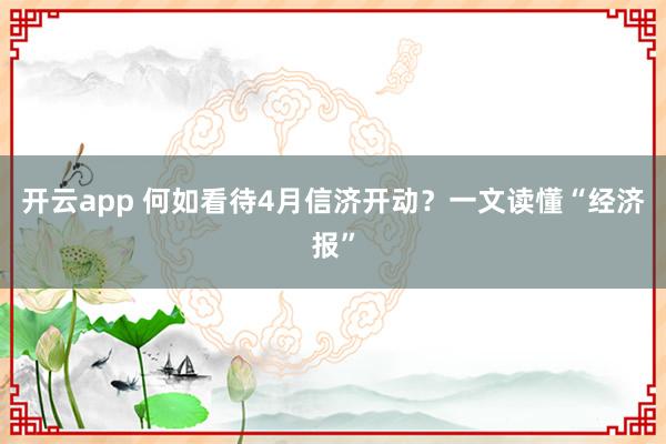 开云app 何如看待4月信济开动？一文读懂“经济报”