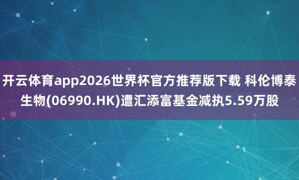 开云体育app2026世界杯官方推荐版下载 科伦博泰生物(06990.HK)遭汇添富基金减执5.59万股