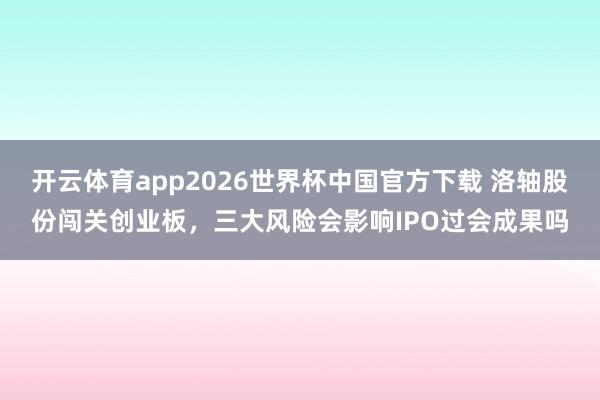 开云体育app2026世界杯中国官方下载 洛轴股份闯关创业板，三大风险会影响IPO过会成果吗