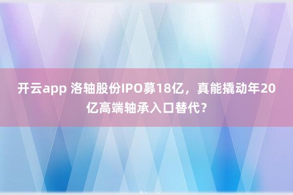 开云app 洛轴股份IPO募18亿，真能撬动年20亿高端轴承入口替代？