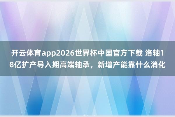 开云体育app2026世界杯中国官方下载 洛轴18亿扩产导入期高端轴承，新增产能靠什么消化
