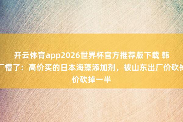 开云体育app2026世界杯官方推荐版下载 韩国大厂懵了：高价买的日本海藻添加剂，被山东出厂价砍掉一半