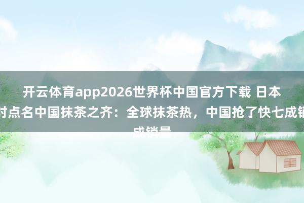 开云体育app2026世界杯中国官方下载 日本时时点名中国抹茶之齐：全球抹茶热，中国抢了快七成销量