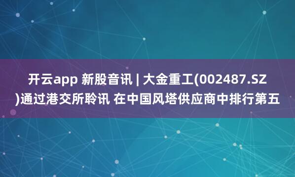 开云app 新股音讯 | 大金重工(002487.SZ)通过港交所聆讯 在中国风塔供应商中排行第五