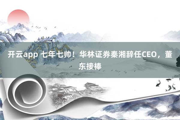 开云app 七年七帅！华林证券秦湘辞任CEO，董东接棒