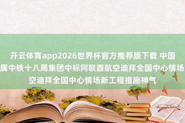 开云体育app2026世界杯官方推荐版下载 中国铁建(01186)下属中铁十八局集团中标阿联酋航空迪拜全国中心情场新工程措施神气
