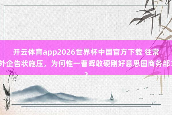 开云体育app2026世界杯中国官方下载 往常外企告状施压，为何惟一曹晖敢硬刚好意思国商务部？