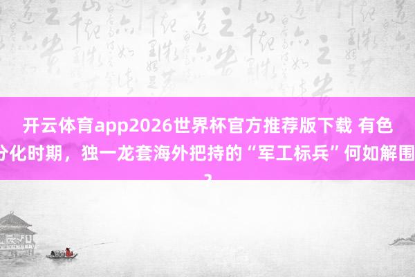 开云体育app2026世界杯官方推荐版下载 有色分化时期，独一龙套海外把持的“军工标兵”何如解围？