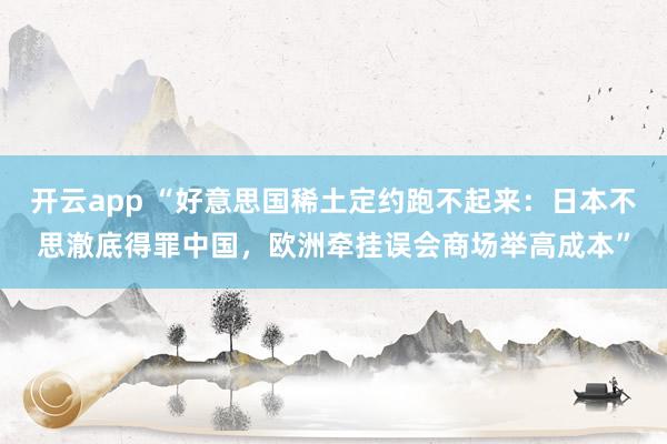 开云app “好意思国稀土定约跑不起来：日本不思澈底得罪中国，欧洲牵挂误会商场举高成本”