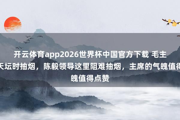 开云体育app2026世界杯中国官方下载 毛主席游天坛时抽烟，陈毅领导这里阻难抽烟，主席的气魄值得点赞