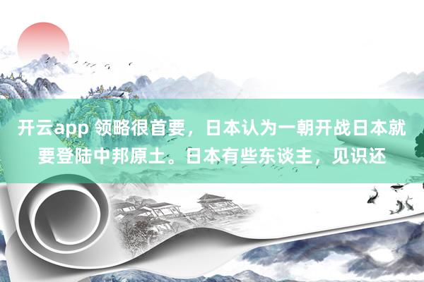 开云app 领略很首要，日本认为一朝开战日本就要登陆中邦原土。日本有些东谈主，见识还