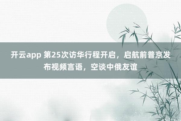 开云app 第25次访华行程开启，启航前普京发布视频言语，空谈中俄友谊